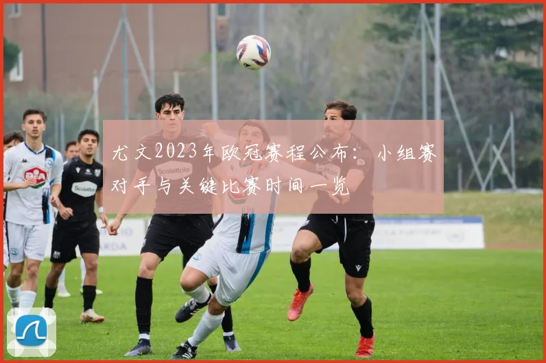 尤文2023年欧冠赛程公布:小组赛对手与关键比赛时间一览