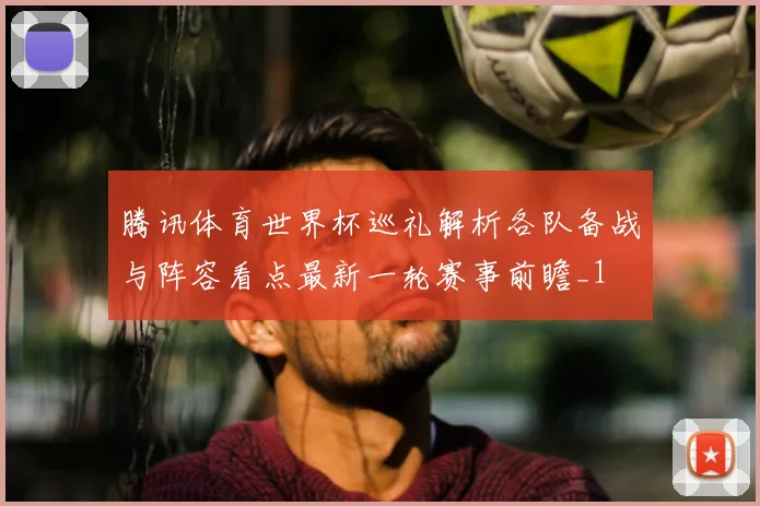 腾讯体育世界杯巡礼解析各队备战与阵容看点最新一轮赛事前瞻_1