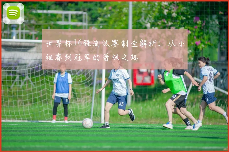 世界杯16强淘汰赛制全解析:从小组赛到冠军的晋级之路