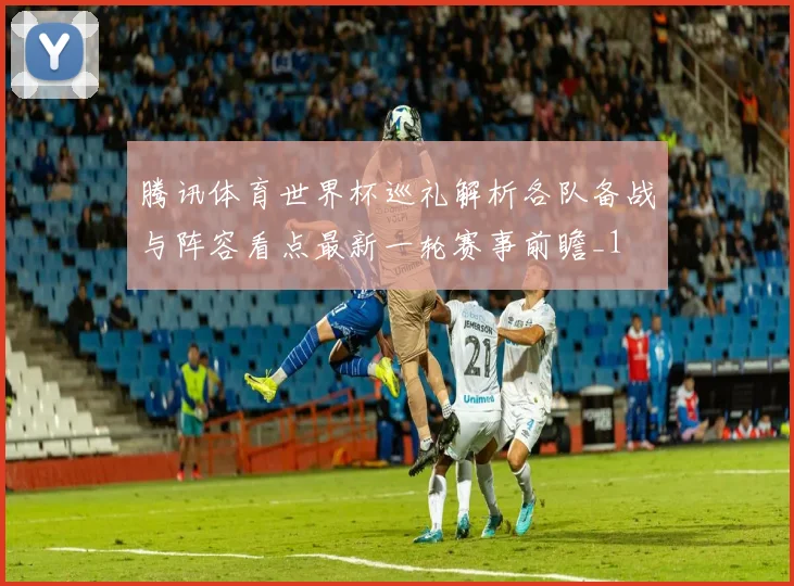 腾讯体育世界杯巡礼解析各队备战与阵容看点最新一轮赛事前瞻_1