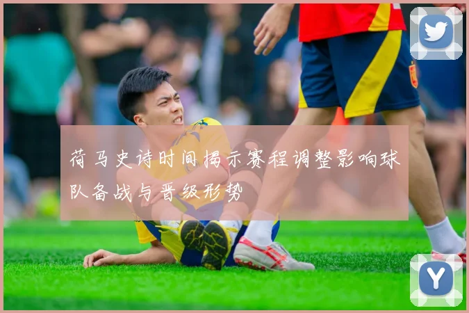 荷马史诗时间揭示赛程调整影响球队备战与晋级形势