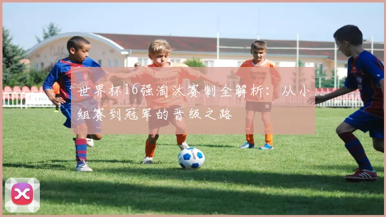 世界杯16强淘汰赛制全解析：从小组赛到冠军的晋级之路