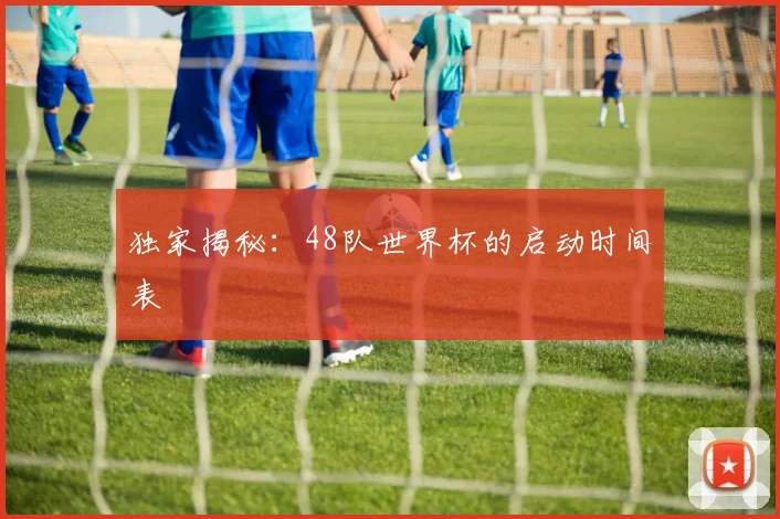 独家揭秘：48队世界杯的启动时间表