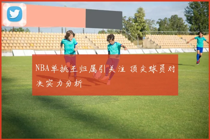 NBA单挑王归属引关注 顶尖球员对决实力分析