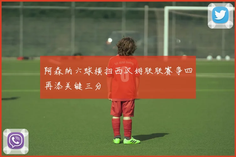 阿森纳六球横扫西汉姆联联赛争四再添关键三分