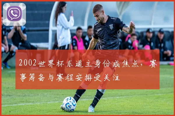 2002世界杯东道主身份成焦点,赛事筹备与赛程安排受关注