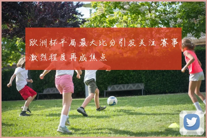 欧洲杯平局最大比分引发关注 赛事激烈程度再成焦点