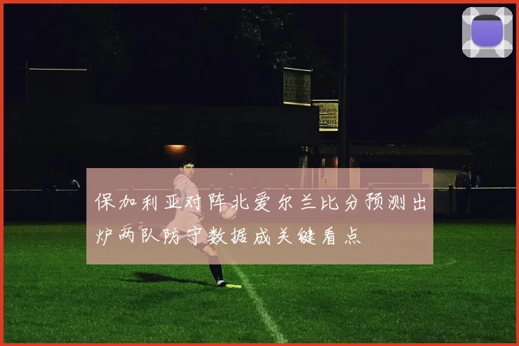 保加利亚对阵北爱尔兰比分预测出炉两队防守数据成关键看点