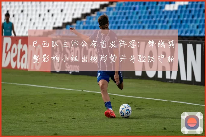 巴西队主帅公布首发阵容：锋线调整影响小组出线形势并考验防守轮换