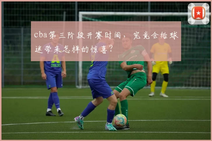 cba第三阶段开赛时间，究竟会给球迷带来怎样的惊喜？
