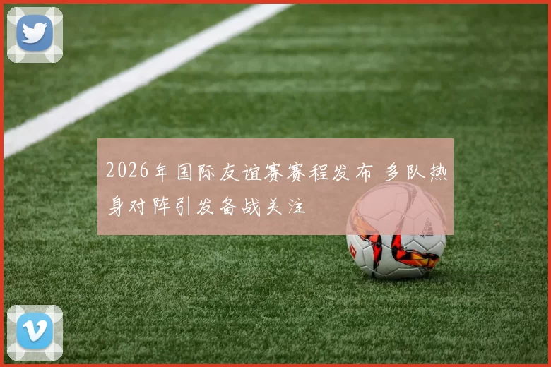 2026年国际友谊赛赛程发布 多队热身对阵引发备战关注