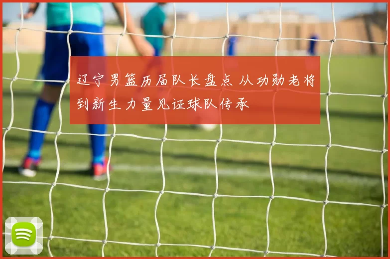 辽宁男篮历届队长盘点 从功勋老将到新生力量见证球队传承