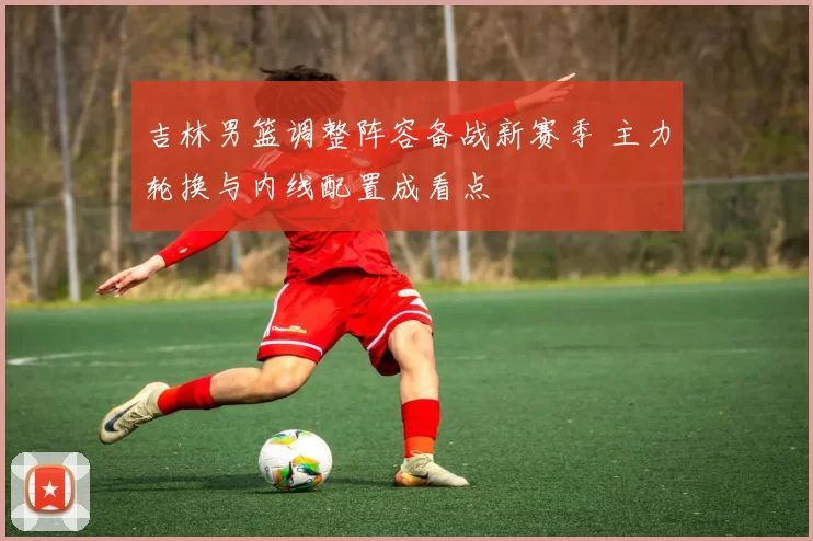 吉林男篮调整阵容备战新赛季 主力轮换与内线配置成看点