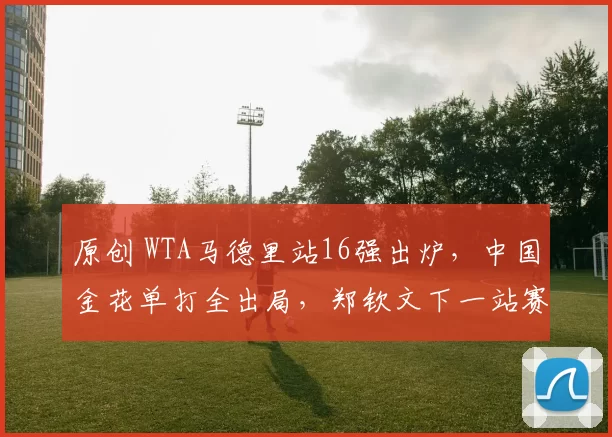 原创 WTA马德里站16强出炉，中国金花单打全出局，郑钦文下一站赛程敲定