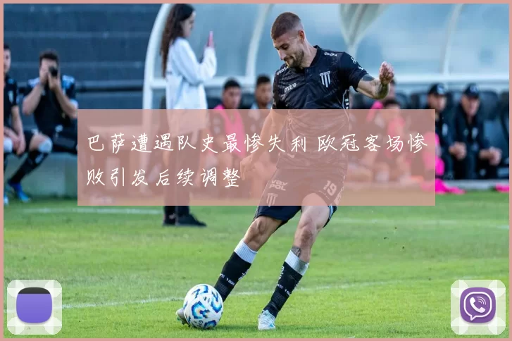 巴萨遭遇队史最惨失利 欧冠客场惨败引发后续调整