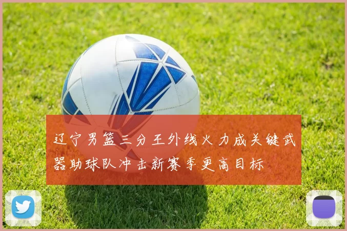 辽宁男篮三分王外线火力成关键武器助球队冲击新赛季更高目标