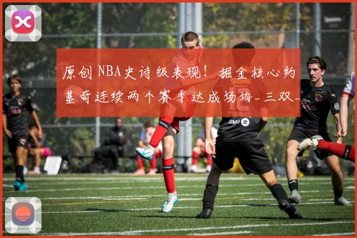 原创 NBA史诗级表现!掘金核心约基奇连续两个赛季达成场均_三双_成就