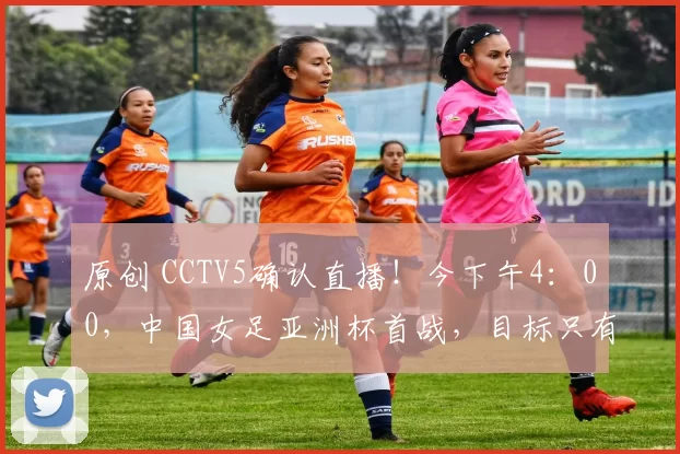 原创 CCTV5确认直播！今下午4：00，中国女足亚洲杯首战，目标只有1个