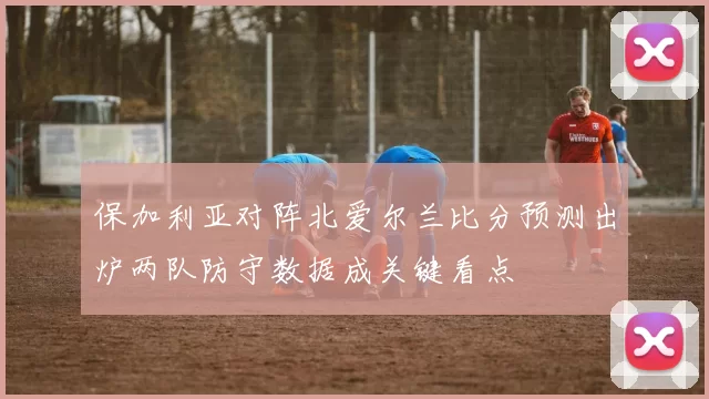 保加利亚对阵北爱尔兰比分预测出炉两队防守数据成关键看点