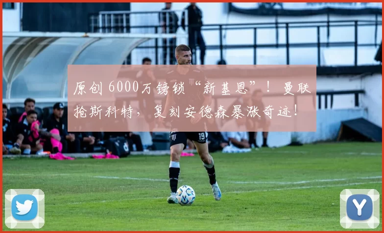原创 6000万镑锁“新基恩”！曼联抢斯科特，复刻安德森暴涨奇迹！