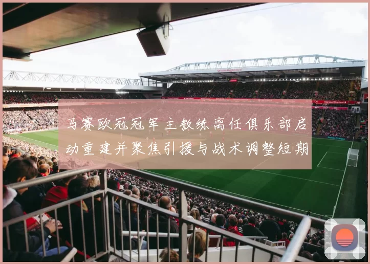 马赛欧冠冠军主教练离任俱乐部启动重建并聚焦引援与战术调整短期影响受关注