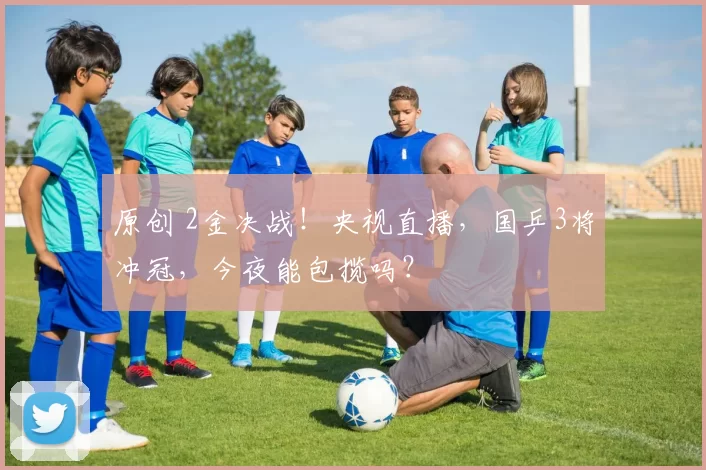 原创 2金决战!央视直播,国乒3将冲冠,今夜能包揽吗?