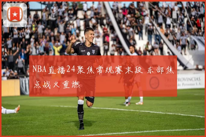 NBA直播24聚焦常规赛末段 东部焦点战火重燃