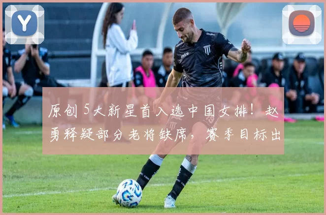 原创 5大新星首入选中国女排！赵勇释疑部分老将缺席，赛季目标出炉