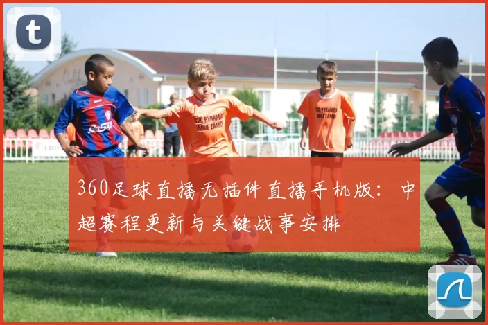 360足球直播无插件直播手机版：中超赛程更新与关键战事安排