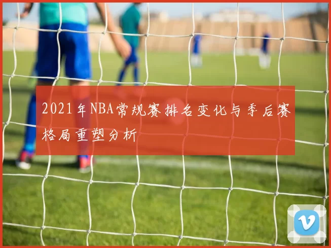 2021年NBA常规赛排名变化与季后赛格局重塑分析