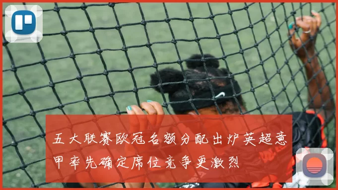 五大联赛欧冠名额分配出炉英超意甲率先确定席位竞争更激烈