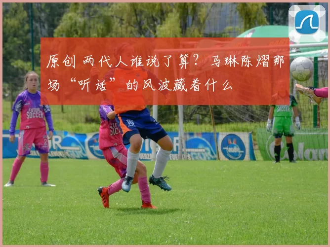 原创 两代人谁说了算？马琳陈熠那场“听话”的风波藏着什么