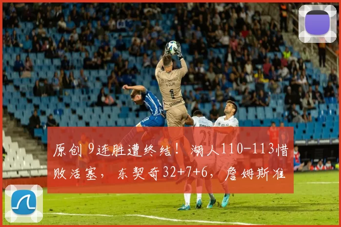 原创 9连胜遭终结！湖人110-113惜败活塞，东契奇32+7+6，詹姆斯准三双