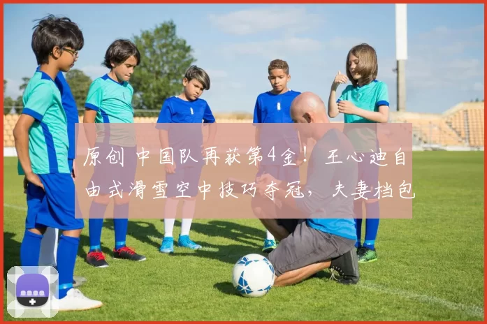 原创 中国队再获第4金!王心迪自由式滑雪空中技巧夺冠,夫妻档包揽男女金牌