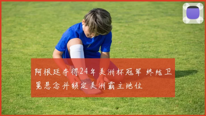 阿根廷夺得24年美洲杯冠军 终结卫冕悬念并锁定美洲霸主地位