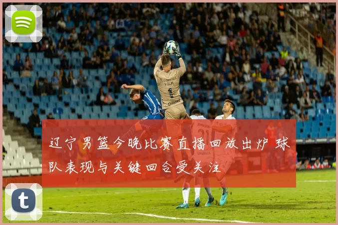 辽宁男篮今晚比赛直播回放出炉 球队表现与关键回合受关注