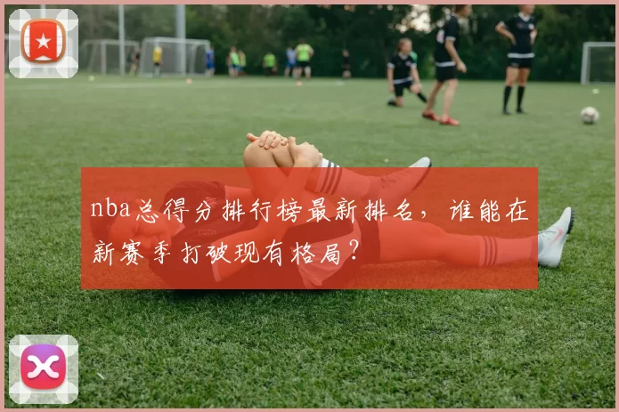 nba总得分排行榜最新排名，谁能在新赛季打破现有格局？