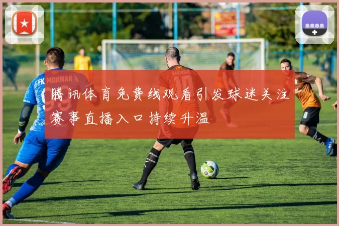 腾讯体育免费线观看引发球迷关注赛事直播入口持续升温