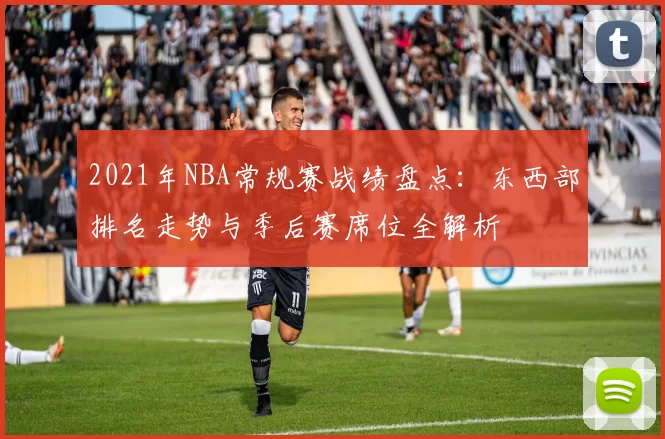 2021年NBA常规赛战绩盘点:东西部排名走势与季后赛席位全解析