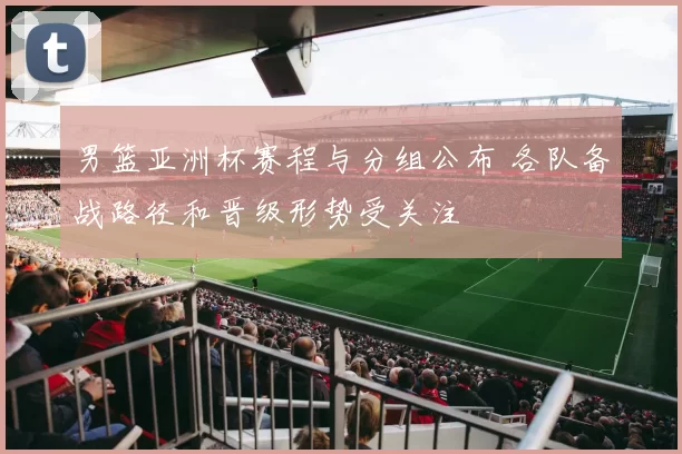 男篮亚洲杯赛程与分组公布 各队备战路径和晋级形势受关注