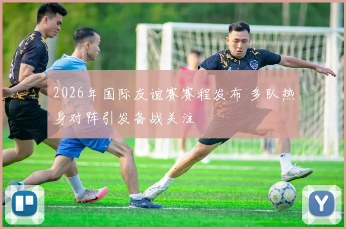 2026年国际友谊赛赛程发布 多队热身对阵引发备战关注