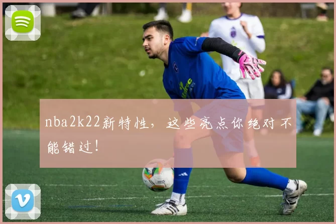 nba2k22新特性，这些亮点你绝对不能错过！