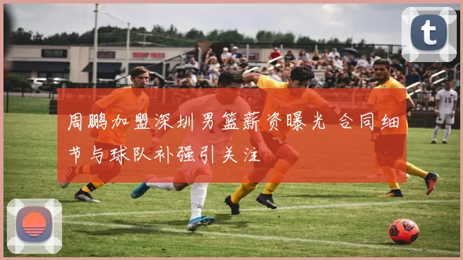 周鹏加盟深圳男篮薪资曝光 合同细节与球队补强引关注