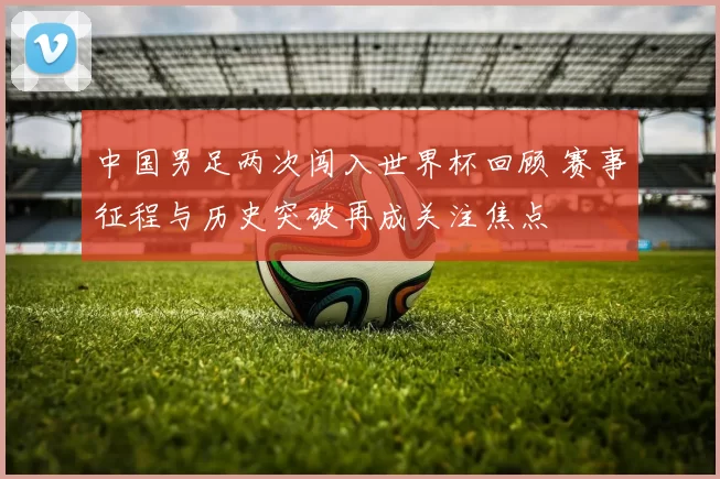中国男足两次闯入世界杯回顾 赛事征程与历史突破再成关注焦点