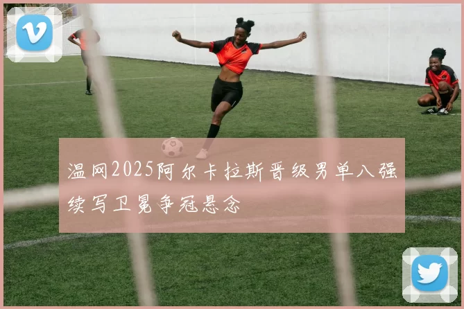 温网2025阿尔卡拉斯晋级男单八强续写卫冕争冠悬念