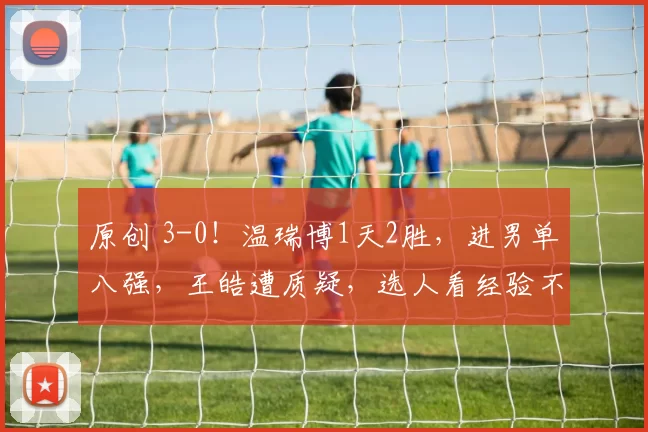 原创 3-0!温瑞博1天2胜,进男单八强,王皓遭质疑,选人看经验不看状态