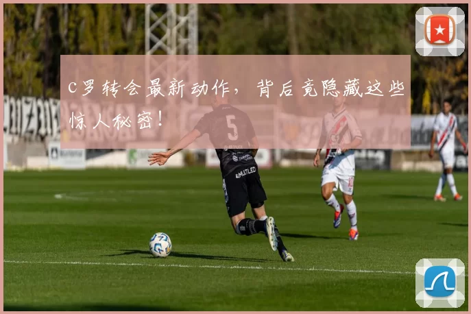 c罗转会最新动作,背后竟隐藏这些惊人秘密!