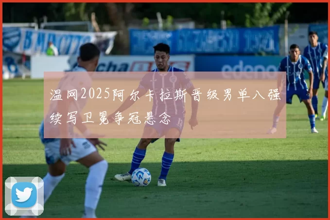 温网2025阿尔卡拉斯晋级男单八强续写卫冕争冠悬念