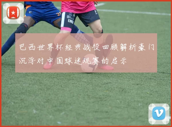 巴西世界杯经典战役回顾解析豪门沉浮对中国球迷观赛的启示