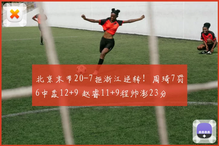 北京末节20-7拒浙江逆转!周琦7罚6中轰12+9 赵睿11+9程帅澎23分